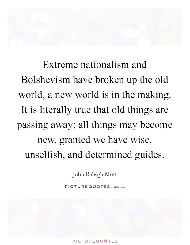 Extreme nationalism and Bolshevism have broken up the old world, a new world is in the making. It is literally true that old things are passing away; all things may become new, granted we have wise, unselfish, and determined guides Picture Quote #1