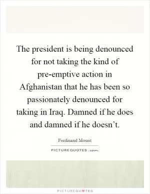The president is being denounced for not taking the kind of pre-emptive action in Afghanistan that he has been so passionately denounced for taking in Iraq. Damned if he does and damned if he doesn’t Picture Quote #1