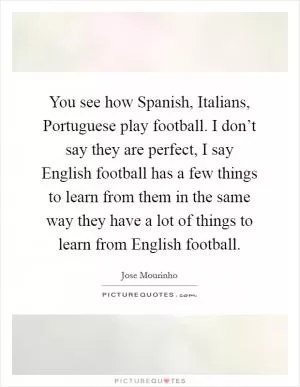 You see how Spanish, Italians, Portuguese play football. I don’t say they are perfect, I say English football has a few things to learn from them in the same way they have a lot of things to learn from English football Picture Quote #1
