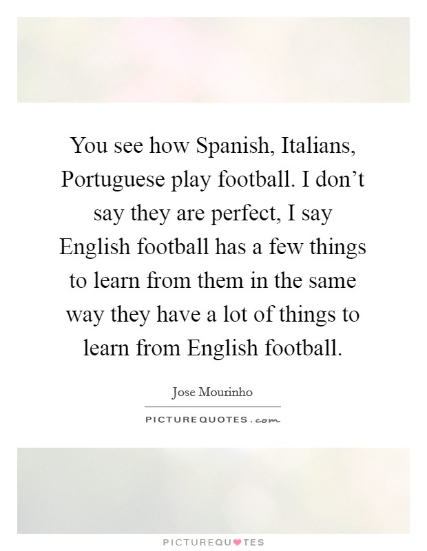You see how Spanish, Italians, Portuguese play football. I don't say they are perfect, I say English football has a few things to learn from them in the same way they have a lot of things to learn from English football Picture Quote #1