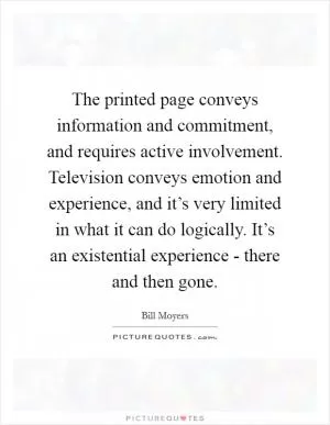 The printed page conveys information and commitment, and requires active involvement. Television conveys emotion and experience, and it’s very limited in what it can do logically. It’s an existential experience - there and then gone Picture Quote #1