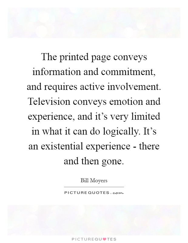 The printed page conveys information and commitment, and requires active involvement. Television conveys emotion and experience, and it's very limited in what it can do logically. It's an existential experience - there and then gone Picture Quote #1