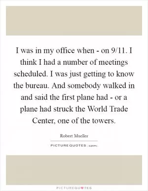 I was in my office when - on 9/11. I think I had a number of meetings scheduled. I was just getting to know the bureau. And somebody walked in and said the first plane had - or a plane had struck the World Trade Center, one of the towers Picture Quote #1