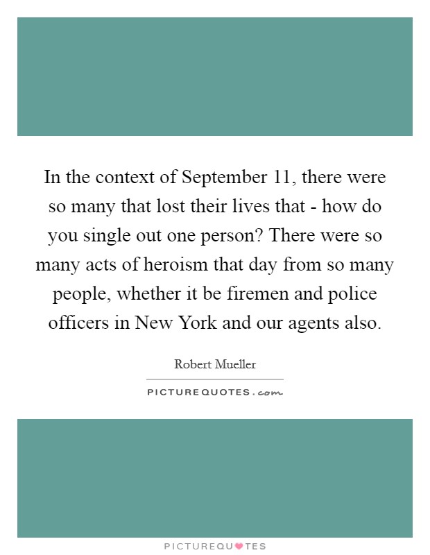 In the context of September 11, there were so many that lost their lives that - how do you single out one person? There were so many acts of heroism that day from so many people, whether it be firemen and police officers in New York and our agents also Picture Quote #1