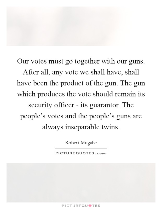 Our votes must go together with our guns. After all, any vote we shall have, shall have been the product of the gun. The gun which produces the vote should remain its security officer - its guarantor. The people's votes and the people's guns are always inseparable twins Picture Quote #1