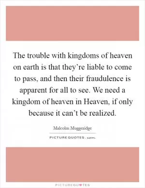 The trouble with kingdoms of heaven on earth is that they’re liable to come to pass, and then their fraudulence is apparent for all to see. We need a kingdom of heaven in Heaven, if only because it can’t be realized Picture Quote #1