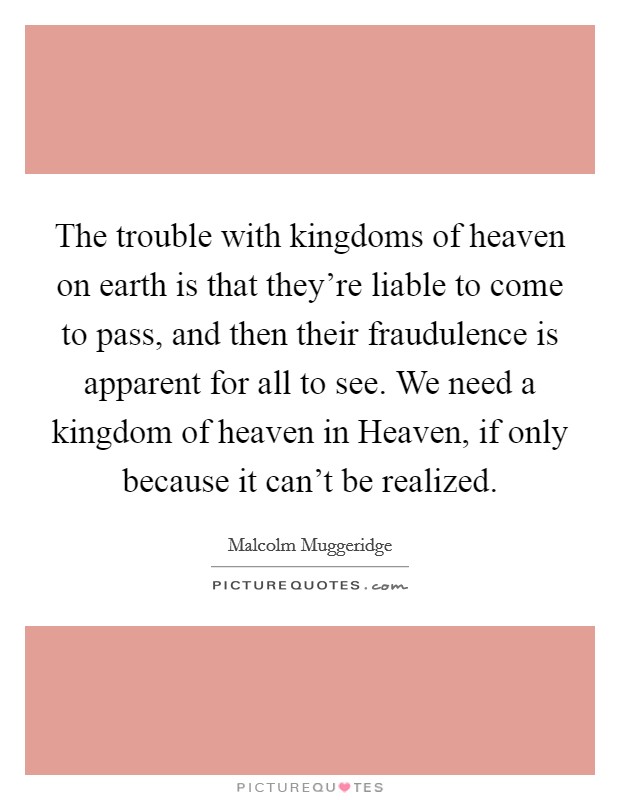The trouble with kingdoms of heaven on earth is that they're liable to come to pass, and then their fraudulence is apparent for all to see. We need a kingdom of heaven in Heaven, if only because it can't be realized Picture Quote #1