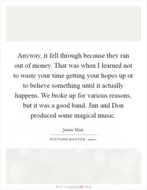 Anyway, it fell through because they ran out of money. That was when I learned not to waste your time getting your hopes up or to believe something until it actually happens. We broke up for various reasons, but it was a good band. Jim and Don produced some magical music Picture Quote #1