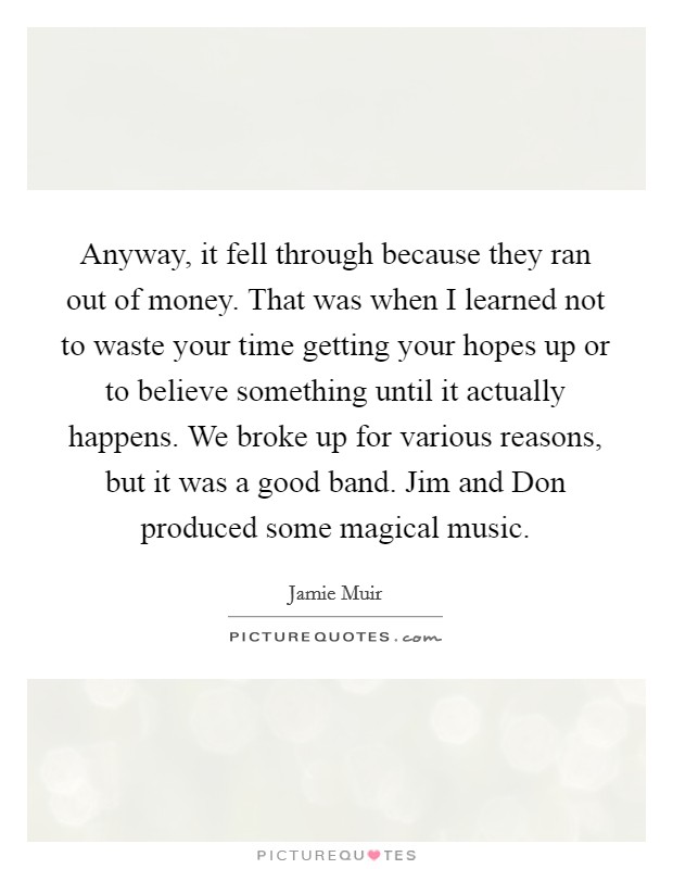 Anyway, it fell through because they ran out of money. That was when I learned not to waste your time getting your hopes up or to believe something until it actually happens. We broke up for various reasons, but it was a good band. Jim and Don produced some magical music Picture Quote #1