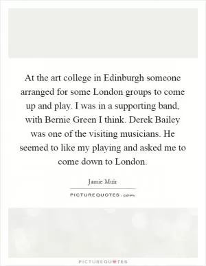 At the art college in Edinburgh someone arranged for some London groups to come up and play. I was in a supporting band, with Bernie Green I think. Derek Bailey was one of the visiting musicians. He seemed to like my playing and asked me to come down to London Picture Quote #1