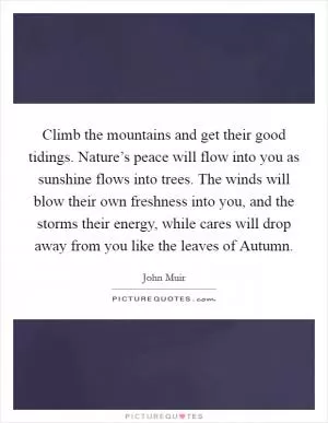 Climb the mountains and get their good tidings. Nature’s peace will flow into you as sunshine flows into trees. The winds will blow their own freshness into you, and the storms their energy, while cares will drop away from you like the leaves of Autumn Picture Quote #1