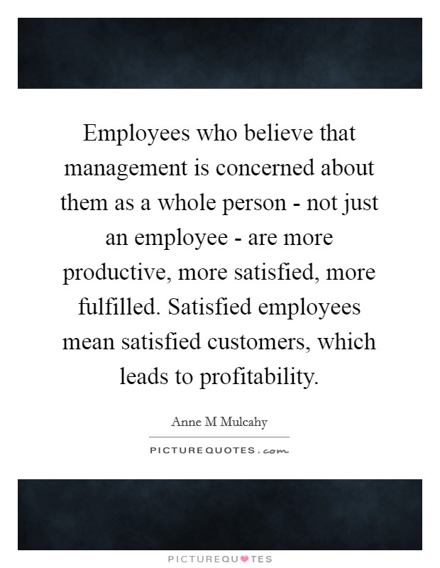 Employees who believe that management is concerned about them as a whole person - not just an employee - are more productive, more satisfied, more fulfilled. Satisfied employees mean satisfied customers, which leads to profitability Picture Quote #1