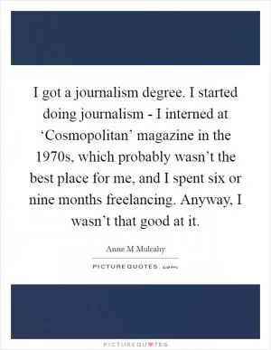 I got a journalism degree. I started doing journalism - I interned at ‘Cosmopolitan’ magazine in the 1970s, which probably wasn’t the best place for me, and I spent six or nine months freelancing. Anyway, I wasn’t that good at it Picture Quote #1