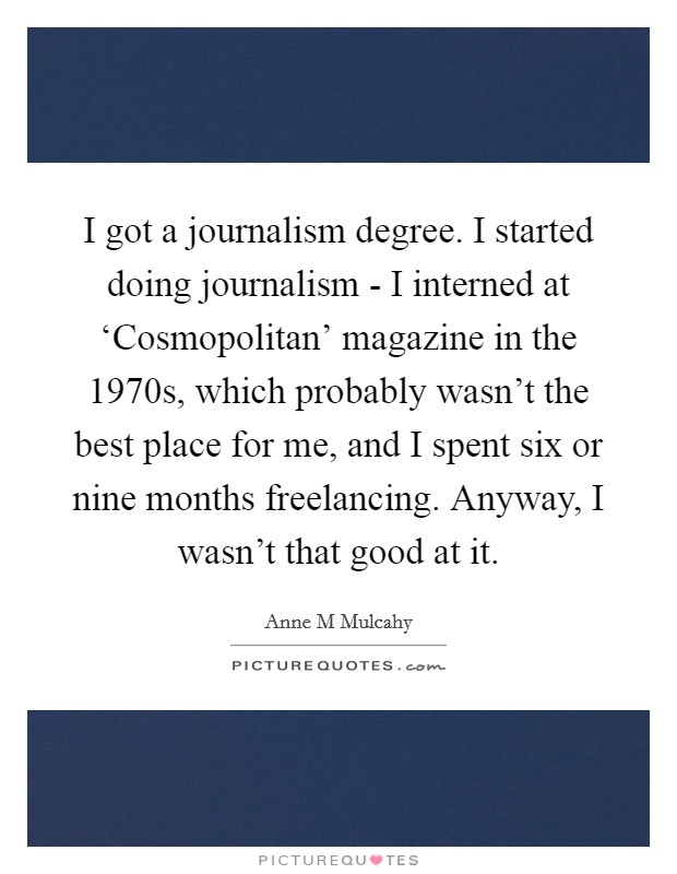 I got a journalism degree. I started doing journalism - I interned at ‘Cosmopolitan' magazine in the 1970s, which probably wasn't the best place for me, and I spent six or nine months freelancing. Anyway, I wasn't that good at it Picture Quote #1