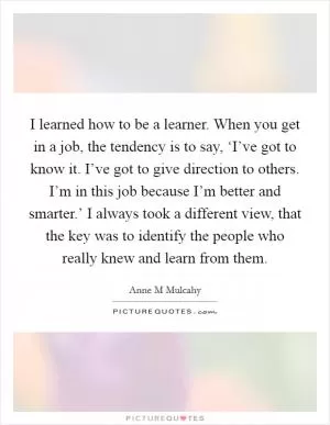 I learned how to be a learner. When you get in a job, the tendency is to say, ‘I’ve got to know it. I’ve got to give direction to others. I’m in this job because I’m better and smarter.’ I always took a different view, that the key was to identify the people who really knew and learn from them Picture Quote #1