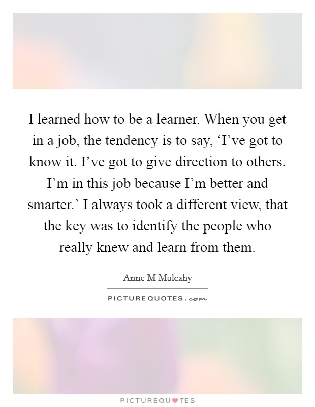 I learned how to be a learner. When you get in a job, the tendency is to say, ‘I've got to know it. I've got to give direction to others. I'm in this job because I'm better and smarter.' I always took a different view, that the key was to identify the people who really knew and learn from them Picture Quote #1