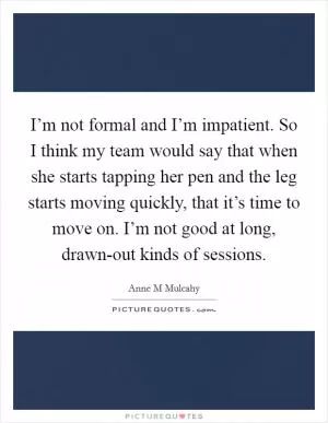 I’m not formal and I’m impatient. So I think my team would say that when she starts tapping her pen and the leg starts moving quickly, that it’s time to move on. I’m not good at long, drawn-out kinds of sessions Picture Quote #1