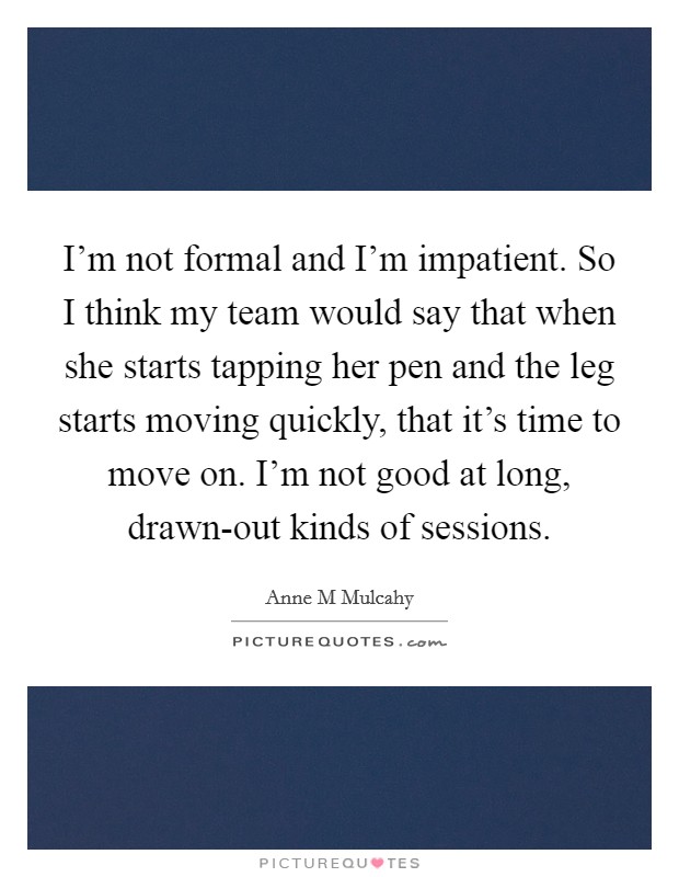 I'm not formal and I'm impatient. So I think my team would say that when she starts tapping her pen and the leg starts moving quickly, that it's time to move on. I'm not good at long, drawn-out kinds of sessions Picture Quote #1