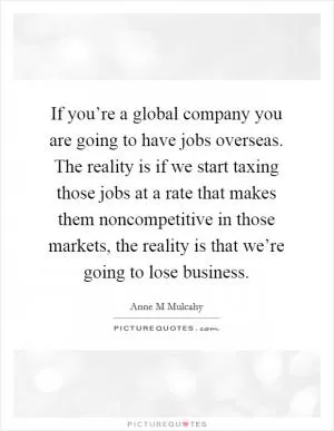 If you’re a global company you are going to have jobs overseas. The reality is if we start taxing those jobs at a rate that makes them noncompetitive in those markets, the reality is that we’re going to lose business Picture Quote #1