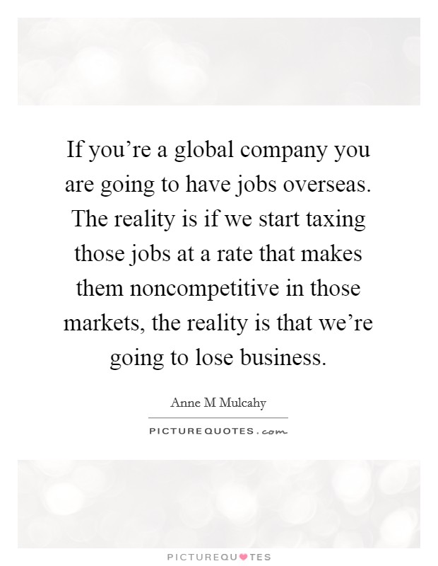 If you're a global company you are going to have jobs overseas. The reality is if we start taxing those jobs at a rate that makes them noncompetitive in those markets, the reality is that we're going to lose business Picture Quote #1