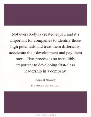 Not everybody is created equal, and it’s important for companies to identify those high potentials and treat them differently, accelerate their development and pay them more. That process is so incredibly important to developing first-class leadership in a company Picture Quote #1