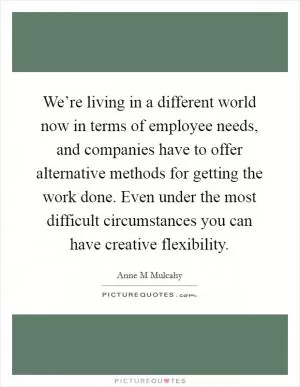 We’re living in a different world now in terms of employee needs, and companies have to offer alternative methods for getting the work done. Even under the most difficult circumstances you can have creative flexibility Picture Quote #1