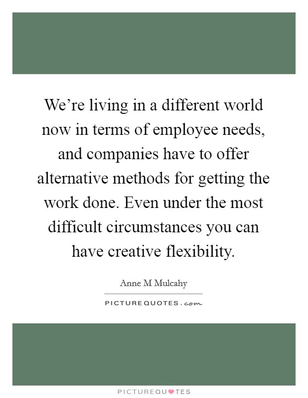 We're living in a different world now in terms of employee needs, and companies have to offer alternative methods for getting the work done. Even under the most difficult circumstances you can have creative flexibility Picture Quote #1