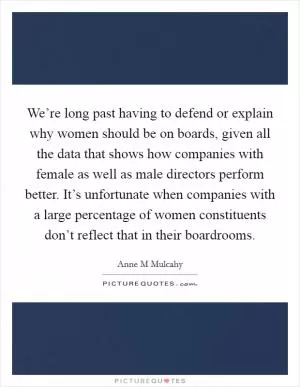 We’re long past having to defend or explain why women should be on boards, given all the data that shows how companies with female as well as male directors perform better. It’s unfortunate when companies with a large percentage of women constituents don’t reflect that in their boardrooms Picture Quote #1