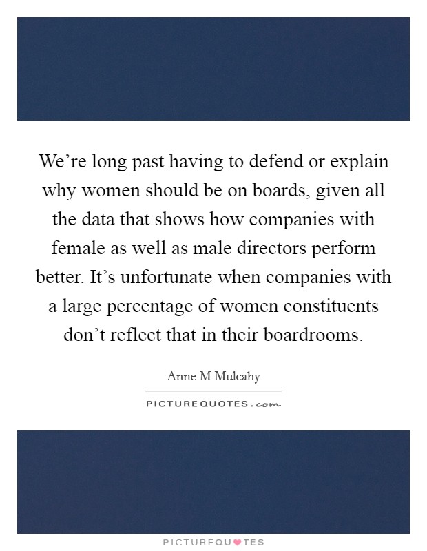 We're long past having to defend or explain why women should be on boards, given all the data that shows how companies with female as well as male directors perform better. It's unfortunate when companies with a large percentage of women constituents don't reflect that in their boardrooms Picture Quote #1