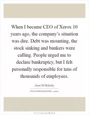 When I became CEO of Xerox 10 years ago, the company’s situation was dire. Debt was mounting, the stock sinking and bankers were calling. People urged me to declare bankruptcy, but I felt personally responsible for tens of thousands of employees Picture Quote #1