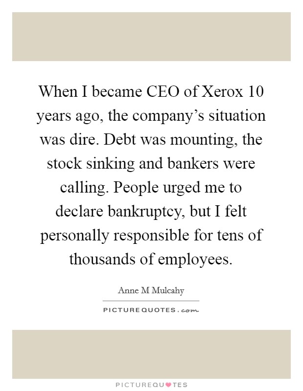 When I became CEO of Xerox 10 years ago, the company's situation was dire. Debt was mounting, the stock sinking and bankers were calling. People urged me to declare bankruptcy, but I felt personally responsible for tens of thousands of employees Picture Quote #1