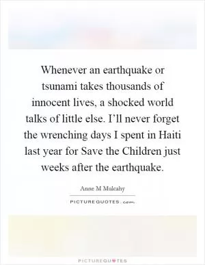 Whenever an earthquake or tsunami takes thousands of innocent lives, a shocked world talks of little else. I’ll never forget the wrenching days I spent in Haiti last year for Save the Children just weeks after the earthquake Picture Quote #1