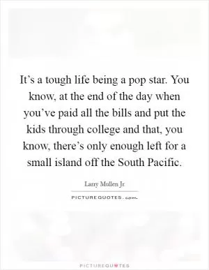 It’s a tough life being a pop star. You know, at the end of the day when you’ve paid all the bills and put the kids through college and that, you know, there’s only enough left for a small island off the South Pacific Picture Quote #1