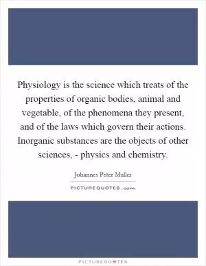 Physiology is the science which treats of the properties of organic bodies, animal and vegetable, of the phenomena they present, and of the laws which govern their actions. Inorganic substances are the objects of other sciences, - physics and chemistry Picture Quote #1