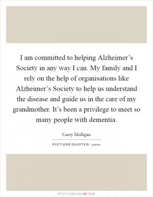 I am committed to helping Alzheimer’s Society in any way I can. My family and I rely on the help of organisations like Alzheimer’s Society to help us understand the disease and guide us in the care of my grandmother. It’s been a privilege to meet so many people with dementia Picture Quote #1