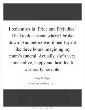 I remember in ‘Pride and Prejudice’ I had to do a scene where I broke down. And before we filmed I spent like three hours imagining my mum’s funeral. Actually, she’s very much alive, happy and healthy. It was really horrible Picture Quote #1
