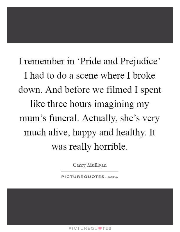 I remember in ‘Pride and Prejudice' I had to do a scene where I broke down. And before we filmed I spent like three hours imagining my mum's funeral. Actually, she's very much alive, happy and healthy. It was really horrible Picture Quote #1