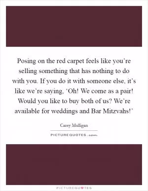 Posing on the red carpet feels like you’re selling something that has nothing to do with you. If you do it with someone else, it’s like we’re saying, ‘Oh! We come as a pair! Would you like to buy both of us? We’re available for weddings and Bar Mitzvahs!’ Picture Quote #1