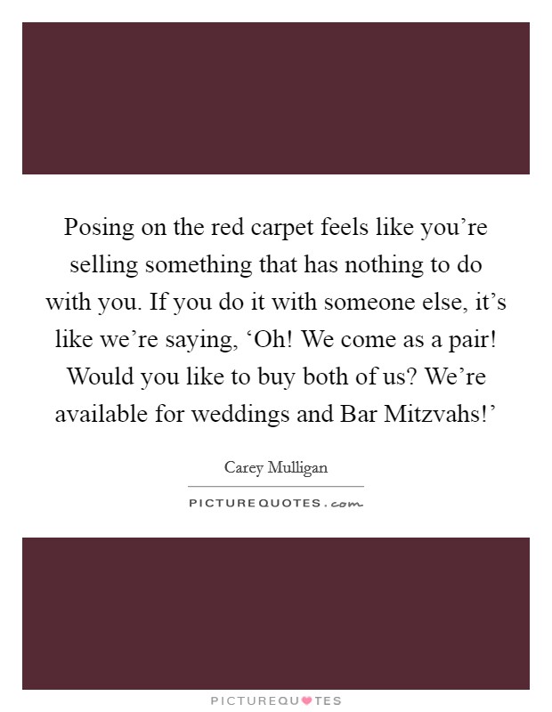 Posing on the red carpet feels like you're selling something that has nothing to do with you. If you do it with someone else, it's like we're saying, ‘Oh! We come as a pair! Would you like to buy both of us? We're available for weddings and Bar Mitzvahs!' Picture Quote #1