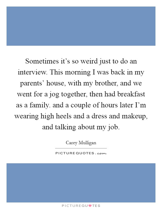 Sometimes it's so weird just to do an interview. This morning I was back in my parents' house, with my brother, and we went for a jog together, then had breakfast as a family. and a couple of hours later I'm wearing high heels and a dress and makeup, and talking about my job Picture Quote #1
