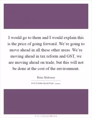 I would go to them and I would explain this is the price of going forward. We’re going to move ahead in all these other areas. We’re moving ahead in tax reform and GST, we are moving ahead on trade, but this will not be done at the cost of the environment Picture Quote #1