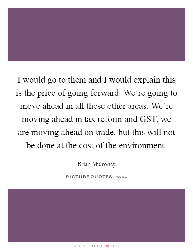 I would go to them and I would explain this is the price of going forward. We're going to move ahead in all these other areas. We're moving ahead in tax reform and GST, we are moving ahead on trade, but this will not be done at the cost of the environment Picture Quote #1