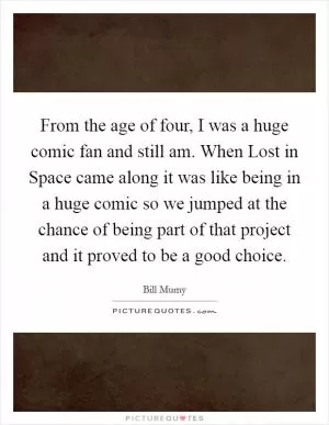From the age of four, I was a huge comic fan and still am. When Lost in Space came along it was like being in a huge comic so we jumped at the chance of being part of that project and it proved to be a good choice Picture Quote #1
