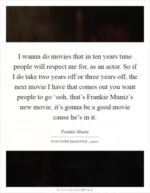 I wanna do movies that in ten years time people will respect me for, as an actor. So if I do take two years off or three years off, the next movie I have that comes out you want people to go ‘ooh, that’s Frankie Muniz’s new movie, it’s gonna be a good movie cause he’s in it Picture Quote #1