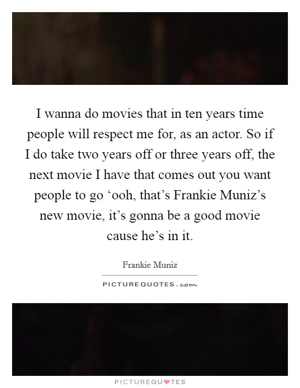 I wanna do movies that in ten years time people will respect me for, as an actor. So if I do take two years off or three years off, the next movie I have that comes out you want people to go ‘ooh, that's Frankie Muniz's new movie, it's gonna be a good movie cause he's in it Picture Quote #1