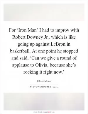 For ‘Iron Man’ I had to improv with Robert Downey Jr., which is like going up against LeBron in basketball. At one point he stopped and said, ‘Can we give a round of applause to Olivia, because she’s rocking it right now.’ Picture Quote #1