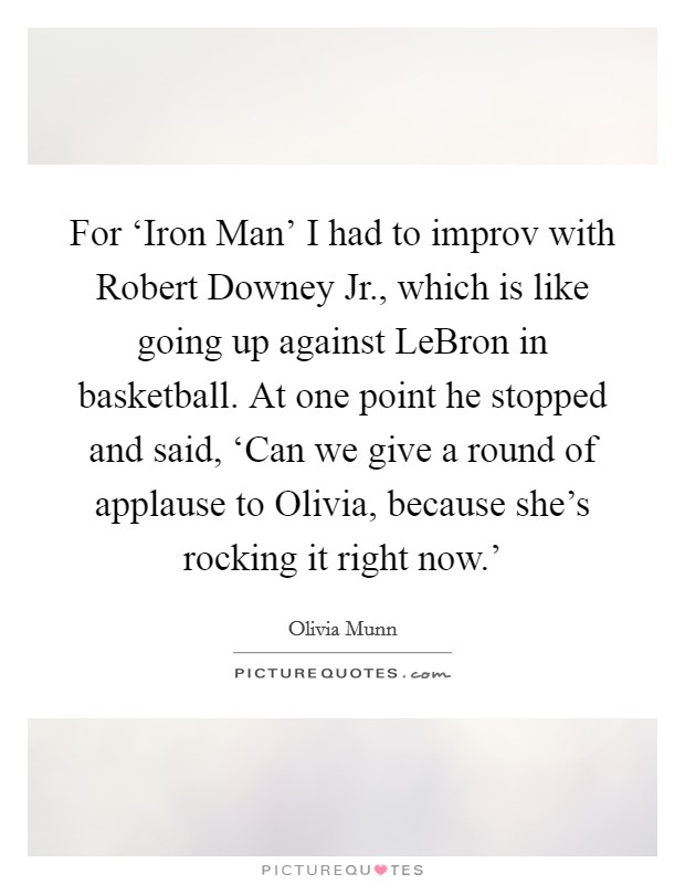 For ‘Iron Man' I had to improv with Robert Downey Jr., which is like going up against LeBron in basketball. At one point he stopped and said, ‘Can we give a round of applause to Olivia, because she's rocking it right now.' Picture Quote #1