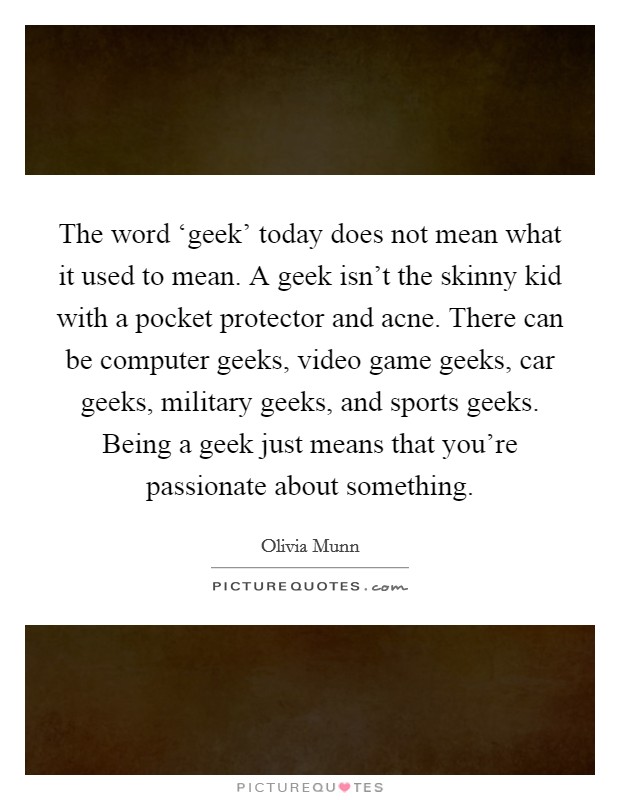 The word ‘geek' today does not mean what it used to mean. A geek isn't the skinny kid with a pocket protector and acne. There can be computer geeks, video game geeks, car geeks, military geeks, and sports geeks. Being a geek just means that you're passionate about something Picture Quote #1