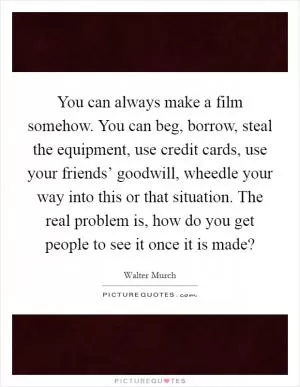 You can always make a film somehow. You can beg, borrow, steal the equipment, use credit cards, use your friends’ goodwill, wheedle your way into this or that situation. The real problem is, how do you get people to see it once it is made? Picture Quote #1