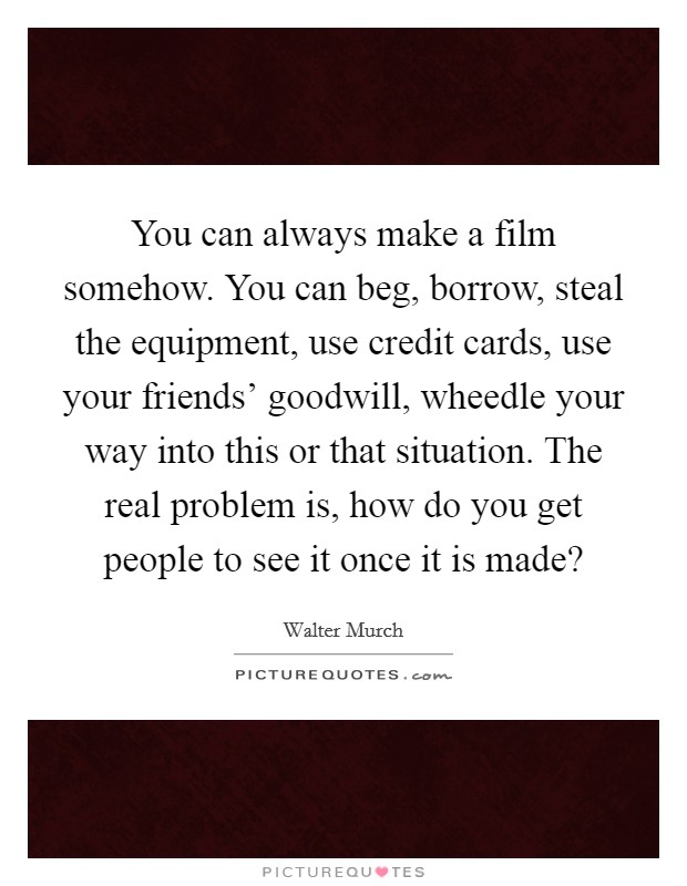 You can always make a film somehow. You can beg, borrow, steal the equipment, use credit cards, use your friends' goodwill, wheedle your way into this or that situation. The real problem is, how do you get people to see it once it is made? Picture Quote #1